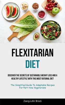 Flexitarian Diet: Discover The Secrets Of Sustainable Weight Loss And A Healthy Lifestyle With This Most Rational Diet (The Simplified Guide To Adaptable Recipes For Part-Time Vegetarians)