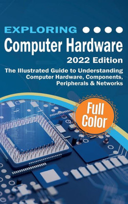 Exploring Computer Hardware - 2022 Edition: The Illustrated Guide To Understanding Computer Hardware, Components, Peripherals & Networks (Exploring Tech)