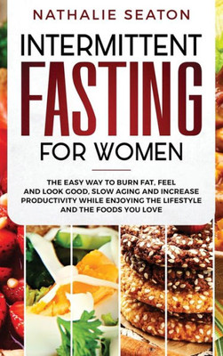 Intermittent Fasting For Women: The Easy Way To Burn Fat, Feel And Look Good, Slow Ageing And Increase Productivity While Enjoying The Lifestyle And The Foods You Love