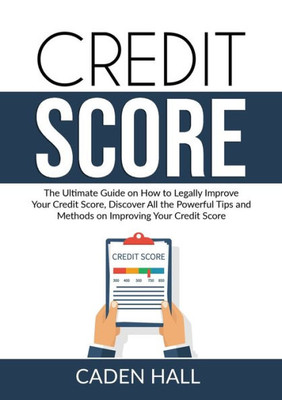 Credit Score: The Ultimate Guide On How To Legally Improve Your Credit Score, Discover All The Powerful Tips And Methods On Improving Your Credit Score