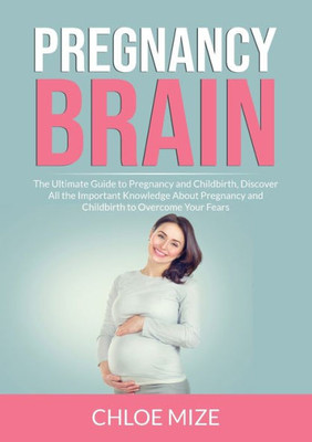 Pregnancy Brain: The Ultimate Guide To Pregnancy And Childbirth, Discover All The Important Knowledge About Pregnancy And Childbirth To Overcome Your Fears