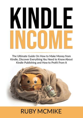 Kindle Income: The Ultimate Guide On How To Make Money From Kindle, Discover Everything You Need To Know About Kindle Publishing And How To Profit From It