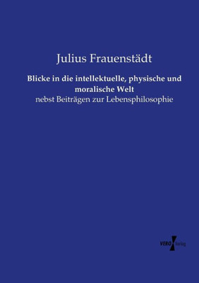 Blicke In Die Intellektuelle, Physische Und Moralische Welt: Nebst Beiträgen Zur Lebensphilosophie (German Edition)