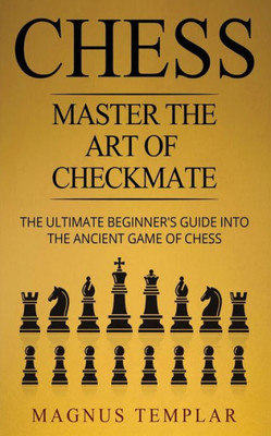 Chess: Master The Art Of Checkmate - The Ultimate Beginner's Guide Into The Ancient Game Of Chess