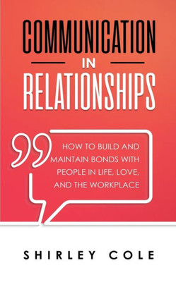 Communication In Relationships: How To Build And Maintain Bonds With People In Life, Love, And The Workplace