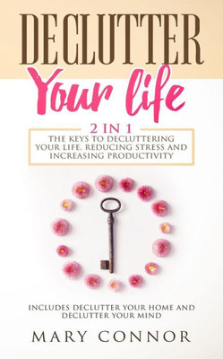 Declutter Your Life: The Keys To Decluttering Your Life, Reducing Stress And Increasing Productivity: Includes Declutter Your Home And Declutter Your Mind