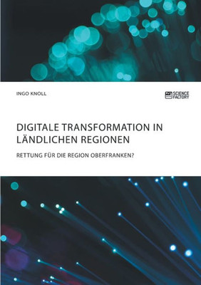 Digitale Transformation In Ländlichen Regionen: Rettung Für Die Region Oberfranken? (German Edition)