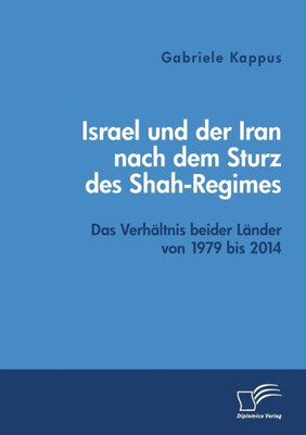 Israel Und Der Iran Nach Dem Sturz Des Shah-Regimes: Das Verhältnis Beider Länder Von 1979 Bis 2014 (German Edition)