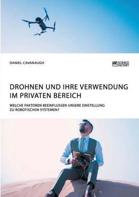 Drohnen Und Ihre Verwendung Im Privaten Bereich. Welche Faktoren Beeinflussen Unsere Einstellung Zu Robotischen Systemen? (German Edition)