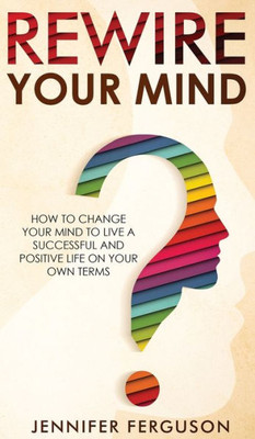 Rewire Your Mind: How To Change Your Mind To Live A Successful And Positive Life On Your Own Terms