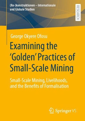 Examining The Golden Practices Of Small-Scale Mining: Small-Scale Mining, Livelihoods, And The Benefits Of Formalisation ((Re-)Konstruktionen - Internationale Und Globale Studien)