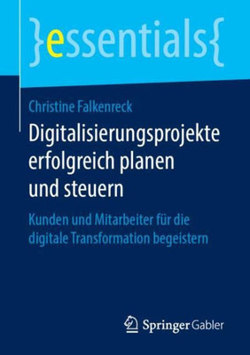 Digitalisierungsprojekte Erfolgreich Planen Und Steuern: Kunden Und Mitarbeiter Für Die Digitale Transformation Begeistern (Essentials) (German Edition)