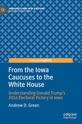 From The Iowa Caucuses To The White House: Understanding Donald TrumpS 2016 Electoral Victory In Iowa (Palgrave Studies In Us Elections)