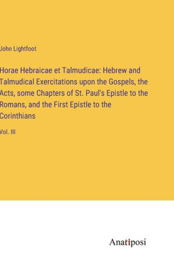 Horae Hebraicae Et Talmudicae: Hebrew And Talmudical Exercitations Upon The Gospels, The Acts, Some Chapters Of St. Paul's Epistle To The Romans, And The First Epistle To The Corinthians: Vol. Iii