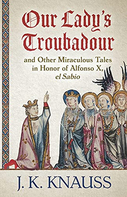 Our Lady'S Troubadour: And Other Miraculous Tales In Honor Of Alfonso X, El Sabio