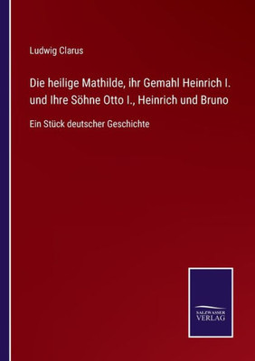Die Heilige Mathilde, Ihr Gemahl Heinrich I. Und Ihre Söhne Otto I., Heinrich Und Bruno: Ein Stück Deutscher Geschichte (German Edition)