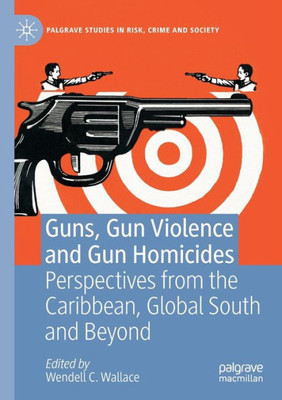 Guns, Gun Violence And Gun Homicides: Perspectives From The Caribbean, Global South And Beyond (Palgrave Studies In Risk, Crime And Society)