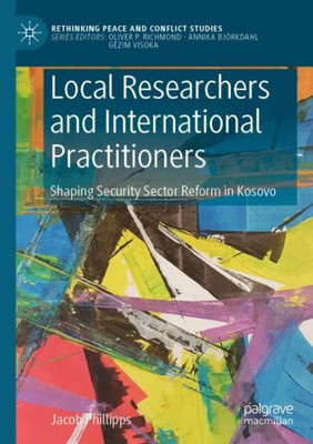 Local Researchers And International Practitioners: Shaping Security Sector Reform In Kosovo (Rethinking Peace And Conflict Studies)