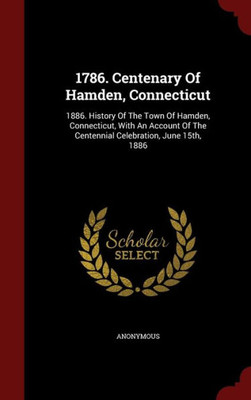 1786. Centenary Of Hamden, Connecticut: 1886. History Of The Town Of Hamden, Connecticut, With An Account Of The Centennial Celebration, June 15Th, 1886
