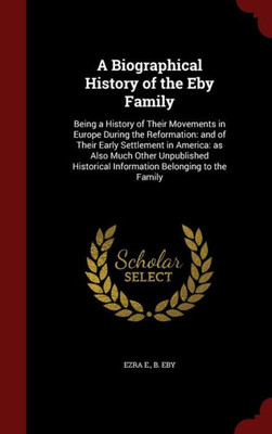 A Biographical History Of The Eby Family: Being A History Of Their Movements In Europe During The Reformation: And Of Their Early Settlement In ... Information Belonging To The Family