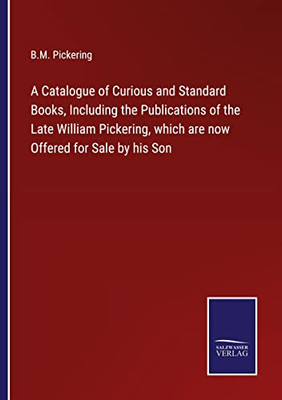 A Catalogue Of Curious And Standard Books, Including The Publications Of The Late William Pickering, Which Are Now Offered For Sale By His Son