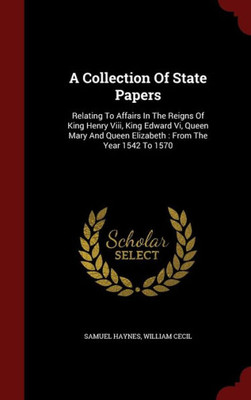 A Collection Of State Papers: Relating To Affairs In The Reigns Of King Henry Viii, King Edward Vi, Queen Mary And Queen Elizabeth: From The Year 1542 To 1570