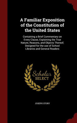 A Familiar Exposition Of The Constitution Of The United States: Containing A Brief Commentary On Every Clause, Explaining The True Nature, Reasons, ... Use Of School Libraries And General Readers