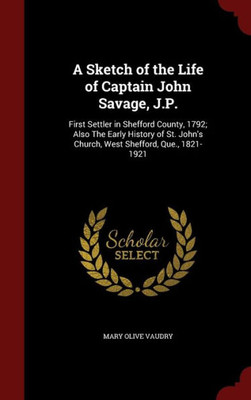 A Sketch Of The Life Of Captain John Savage, J.P.: First Settler In Shefford County, 1792; Also The Early History Of St. John's Church, West Shefford, Que., 1821-1921