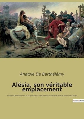 Alésia, Son Véritable Emplacement: Nouvelles Révélations Sur La Localisation Du Siège D'Alésia, Bataille Décisive De Guerre Des Gaules (French Edition)