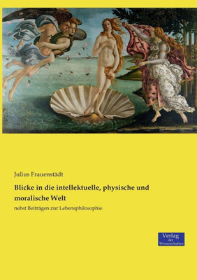 Blicke In Die Intellektuelle, Physische Und Moralische Welt: Nebst Beiträgen Zur Lebensphilosophie (German Edition)