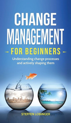 Change Management For Beginners: Understanding Change Processes And Actively Shaping Them