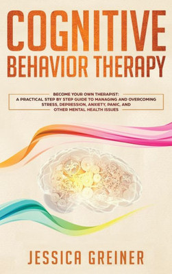 Cognitive Behavior Therapy: A Practical Step By Step Guide To Managing And Overcoming Stress, Depression, Anxiety, Panic, And Other Mental Health Issues