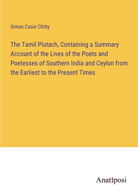 The Tamil Plutach, Containing A Summary Account Of The Lives Of The Poets And Poetesses Of Southern India And Ceylon From The Earliest To The Present Times