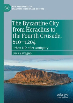 The Byzantine City From Heraclius To The Fourth Crusade, 6101204: Urban Life After Antiquity (New Approaches To Byzantine History And Culture)