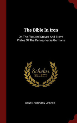 The Bible In Iron: Or, The Pictured Stoves And Stove Plates Of The Pennsylvania Germans
