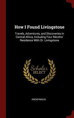 How I Found Livingstone: Travels, Adventures, And Discoveries In Central Africa, Including Four Months' Residence With Dr. Livingstone