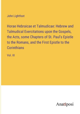 Horae Hebraicae Et Talmudicae: Hebrew And Talmudical Exercitations Upon The Gospels, The Acts, Some Chapters Of St. Paul's Epistle To The Romans, And The First Epistle To The Corinthians: Vol. Iii