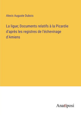 La Ligue; Documents Relatifs À La Picardie D'Après Les Registres De L'Échevinage D'Amiens (French Edition)