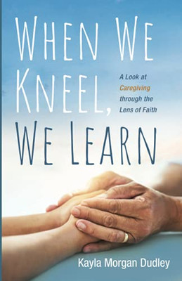 When We Kneel, We Learn: A Look At Caregiving Through The Lens Of Faith