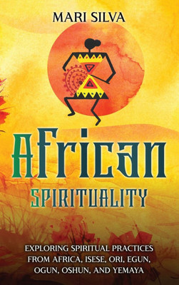 African Spirituality : Exploring Spiritual Practices from Africa, Isese, Ori, Egun, Ogun, Oshun, and Yemaya