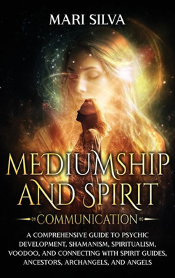 Mediumship and Spirit Communication : A Comprehensive Guide to Psychic Development, Shamanism, Spiritualism, Voodoo, and Connecting with Spirit Guides, Ancestors, Archangels, and Angels