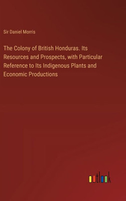 The Colony of British Honduras. Its Resources and Prospects, with Particular Reference to Its Indigenous Plants and Economic Productions The Colony of British Honduras. Its Resources and Prospects, with Particular Reference to Its Indigenous Plants and Economic Productions
