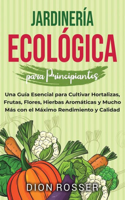 Jardinería ecológica para principiantes : Una guía esencial para cultivar hortalizas, frutas, flores, hierbas aromáticas y mucho más con el máximo rendimiento y calidad