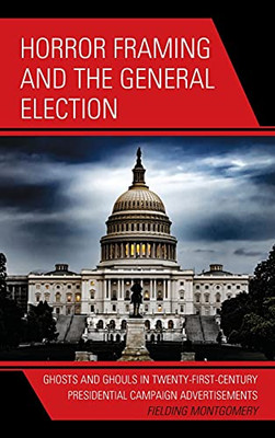 Horror Framing And The General Election: Ghosts And Ghouls In Twenty-First-Century Presidential Campaign Advertisements (Lexington Studies In Political Communication)