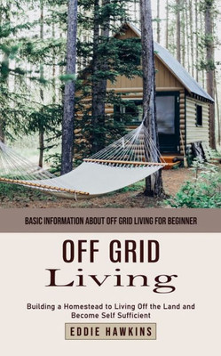Off Grid Living : Basic Information About Off Grid Living for Beginner (Building a Homestead to Living Off the Land and Become Self Sufficient)