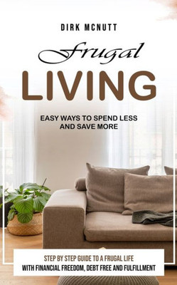 Frugal Living : Easy Ways to Spend Less and Save More (Step by Step Guide to a Frugal Life With Financial Freedom, Debt Free and Fulfillment)