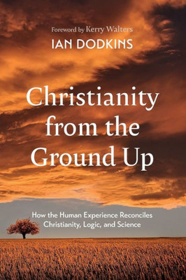 Christianity from the Ground Up : How the Human Experience Reconciles Christianity, Logic, and Science
