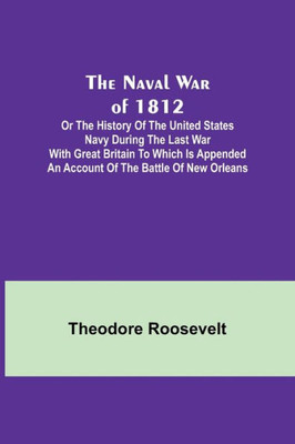 The Naval War of 1812 ; Or the History of the United States Navy During the Last War with Great Britain to Which Is Appended an Account of the Battle of New Orleans
