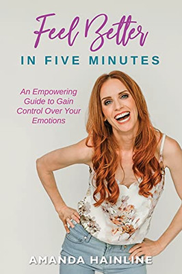 Feel Better In Five Minutes: An Empowering Guide To Gain Control Over Your Emotions
