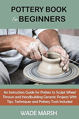 Pottery Book For Beginners: An Instruction Guide For Potters To Sculpt Wheel Thrown And Handbuilding Ceramic Projects With Tips, Techniques And Pottery Tools Included (Paperback)